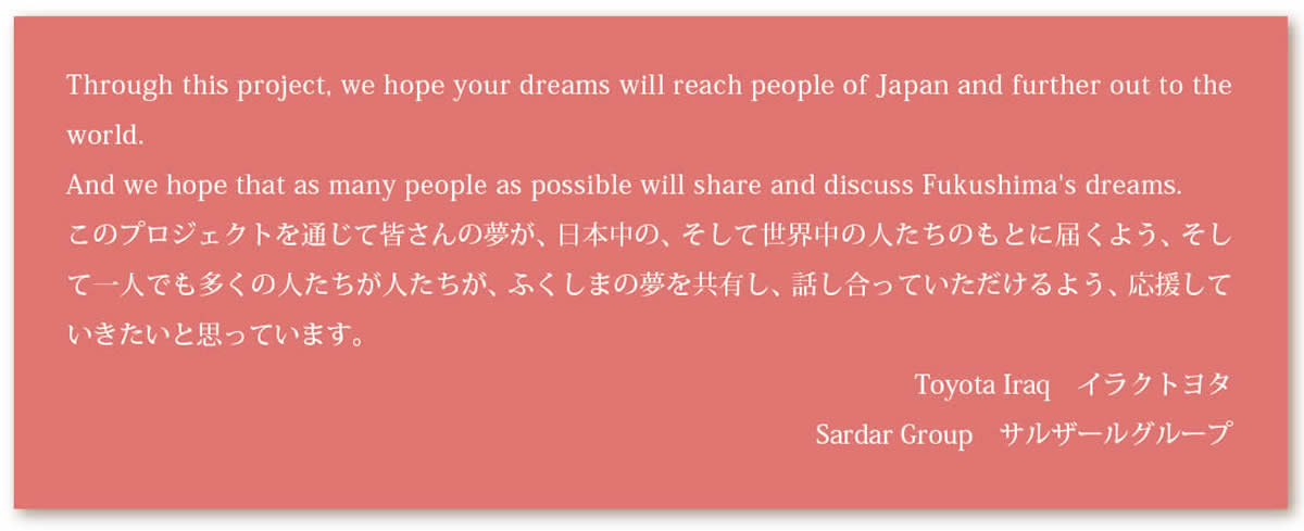 Through this project, we hope your dreams will reach people of Japan and further out to theworld.And we hope that as many people as possible will share and discuss Fukushima's dreams.このプロジェクトを通じて皆さんの夢が、日本中の、そして世界中の人たちのもとに届くよう、そして一人でも多くの人たちが人たちが、ふくしまの夢を共有し、話し合っていただけるよう、応援していきたいと思っています。Toyota Iraq　イラクトヨタSardar Group　サルザールグループ