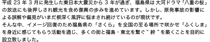 平成23年3月に発生した東日本大震災から3年が過ぎ、福島県は大河ドラマ「八重の桜」の放送にも後押しされ観光を含め復興の歩みを進めています。しかし、原発事故の影響による誤解や偏見がいまだ根深く風評に悩まされ続けているのが現状です。<br>そんな中、イメージ回復のため、福島県の「さくら」を全国の至る場所で咲かせ、“ふくしま”を身近に感じてもらう活動を通じ、多くの街と福島・東北を繋ぐ“絆”を築くことを目的に設立致しました。