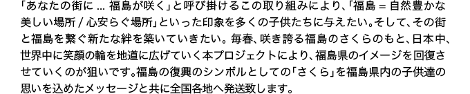「あなたの街に…福島が咲く」と呼び掛けるこの取り組みにより、「福島=自然豊かな美しい場所/心安らぐ場所」といった印象を多くの子供たちに与えたい。そして、その街と福島を繋ぐ新たな“絆”を築いていきたい。毎春、咲き誇る福島のさくらのもと、日本中、世界中に笑顔の輪を地道に広げていく本プロジェクトにより、福島県のイメージを回復させていくのが狙いです。福島の復興のシンボルとしての「さくら」を福島県内の子供達の思いを込めたメッセージと共に全国各地へ発送致します。