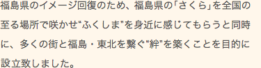 福島県のイメージ回復のため、福島県の「さくら」を全国の至る場所で咲かせ「ふくしま」を身近に感じてもらうと同時に、多くの街と福島・東北を繋ぐ「絆」を築くことを目的に設立致しました。