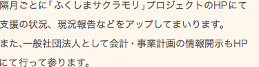 隔月ごとに「ふくしまサクラモリ」プロジェクトのHPにて支援の状況、現況報告などをアップしてまいります。また、一般社団法人として会計・事業計画の情報開示もHPにて行って参ります。