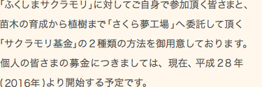 「ふくしまサクラモリ」に対してご自身で参加頂く皆さまと、苗木の育成から植樹まで「さくら夢工場」へ委託して頂く「サクラモリ基金」の2種類の方法を御用意しております。個人の皆さまからの募金につきましては、現在平成28年(2016年)より開始する予定です。