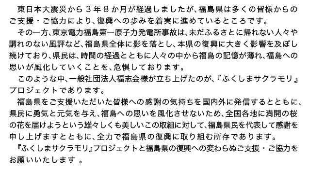 東日本大震災から3年8か月が経過しましたが、福島県は多くの皆様からの ご支援・ご協力により、復興への歩みを着実に進めているところです。その一方、東京電力福島第一原子力発電所事故は、未だふるさとに帰れない人々や謂れのない風評など、福島県全体に影を落とし、本県の復興に大きく影響を及ぼし続けており、県民は、時間の経過とともに人々の中から福島の記憶が薄れ、福島への思いが風化していくことを、危惧しております。 このような中、一般社団法人福志会様が立ち上げたのが、『ふくしまサクラモリ』プロジェクトであります。 福島県をご支援いただいた皆様への感謝の気持ちを国内外に発信するとともに、県民に勇気と元気を与え、福島への思いを風化させないため、全国各地に満開の桜の花を届けようという雄々しくも美しいこの取組に対して、福島県民を代表して感謝を申し上げますとともに、全力で福島県の復興に取り組む所存であります。『ふくしまサクラモリ』プロジェクトと福島県の復興への変わらぬご支援・ご協力をお願いいたします 。