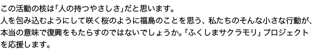 この活動の核は「人の持つやさしさ」だと思います。人を包み込むようにして咲く桜のように福島のことを思う、私たちのそんな小さな行動が、本当の意味で復興をもたらすのではないでしょうか。「ふくしまサクラモリ」プロジェクトを応援します。