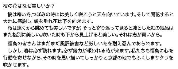 桜の花はなぜ美しいか?桜は寒い冬,つぼみの時には美しく咲こうと天を向いています。そして開花す<br>ると,大地に感謝し,頭を垂れ花は下を向きます。桜は遠くから眺めても美しいですが,そっと近寄ってつぼみを見ると凛とした<br>紅の気品はまた格別に美しい。福島の皆さんはまだまだ風評被害という厳しい冬を耐え忍んでおられます。しかし,春は必ず訪れます。必ず努力が報われる時が来る。その時を思い描い<br>しっかりと京都の地で満開のふくしまサクラを咲かせます。