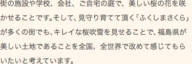 街の施設や学校、会社、ご自宅の庭で美しい桜の花を咲かせることです。そして見守り育てて頂く｢ふくしまさくら｣が多くの街でもキレイな桜吹雪を見せることで、福島県が美しい土地であることを全国、全世界で改めて感じてもらいたいと考えています。