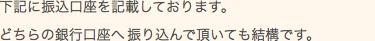 下記に振込口座を記載しております。どちらの銀行口座へ振り込んで頂いても結構です。